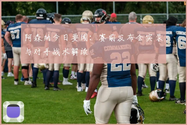 阿森纳今日要闻:赛前发布会实录与对手战术解读